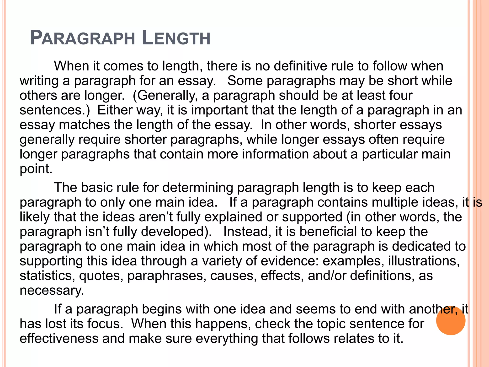 PARAGRAPH LENGTH
When it comes to length, there is no definitive rule to follow when
writing a paragraph for an essay. Some paragraphs may be short while
others are longer. (Generally, a paragraph should be at least four
sentences.) Either way, it is important that the length of a paragraph in an
essay matches the length of the essay. In other words, shorter essays
generally require shorter paragraphs, while longer essays often require
longer paragraphs that contain more information about a particular main
point.
The basic rule for determining paragraph length is to keep each
paragraph to only one main idea. If a paragraph contains multiple ideas, it is
likely that the ideas aren’t fully explained or supported (in other words, the
paragraph isn’t fully developed). Instead, it is beneficial to keep the
paragraph to one main idea in which most of the paragraph is dedicated to
supporting this idea through a variety of evidence: examples, illustrations,
statistics, quotes, paraphrases, causes, effects, and/or definitions, as
necessary.
If a paragraph begins with one idea and seems to end with another, it
has lost its focus. When this happens, check the topic sentence for
effectiveness and make sure everything that follows relates to it.
 