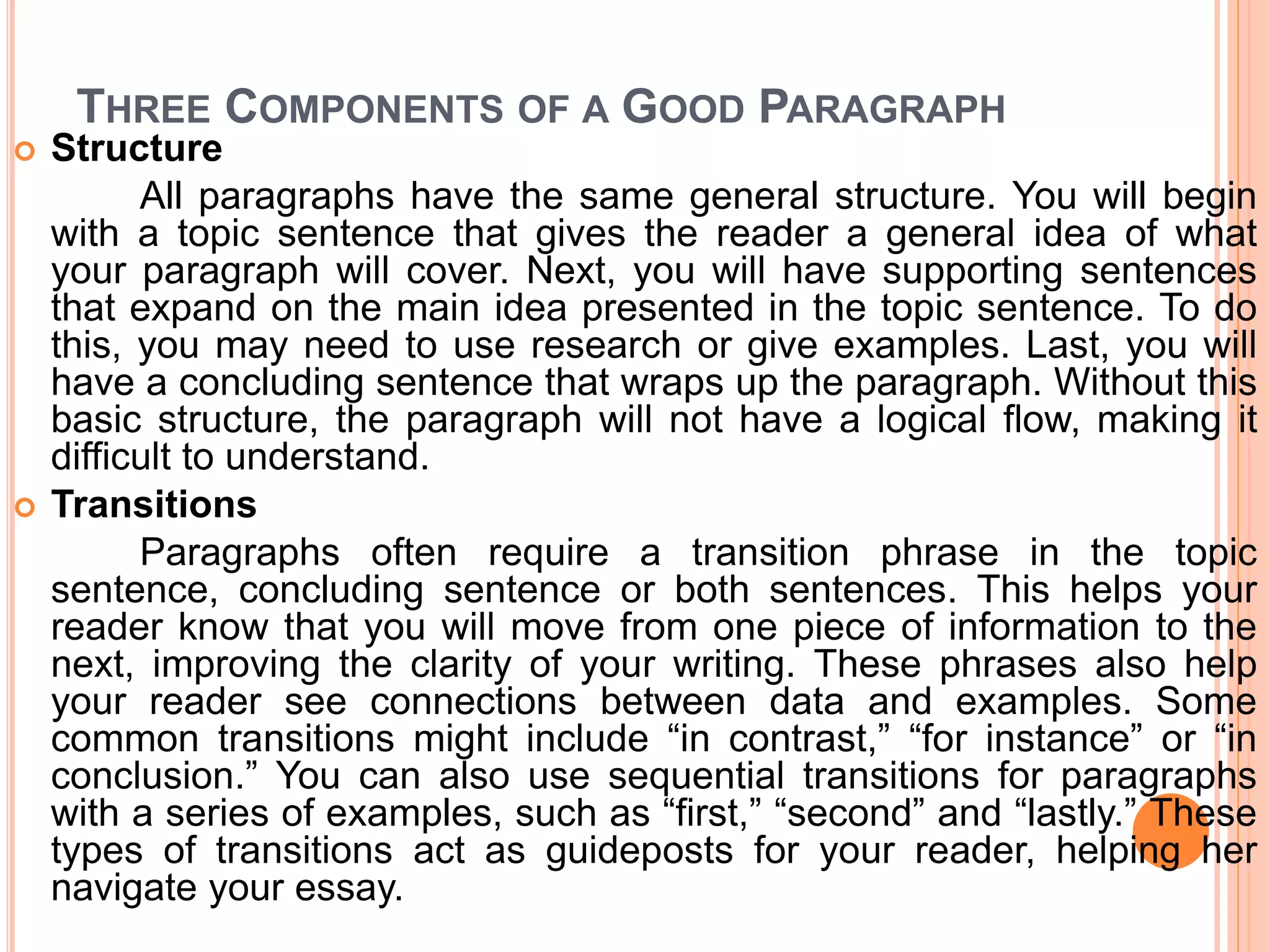 THREE COMPONENTS OF A GOOD PARAGRAPH
 Structure
All paragraphs have the same general structure. You will begin
with a topic sentence that gives the reader a general idea of what
your paragraph will cover. Next, you will have supporting sentences
that expand on the main idea presented in the topic sentence. To do
this, you may need to use research or give examples. Last, you will
have a concluding sentence that wraps up the paragraph. Without this
basic structure, the paragraph will not have a logical flow, making it
difficult to understand.
 Transitions
Paragraphs often require a transition phrase in the topic
sentence, concluding sentence or both sentences. This helps your
reader know that you will move from one piece of information to the
next, improving the clarity of your writing. These phrases also help
your reader see connections between data and examples. Some
common transitions might include “in contrast,” “for instance” or “in
conclusion.” You can also use sequential transitions for paragraphs
with a series of examples, such as “first,” “second” and “lastly.” These
types of transitions act as guideposts for your reader, helping her
navigate your essay.
 