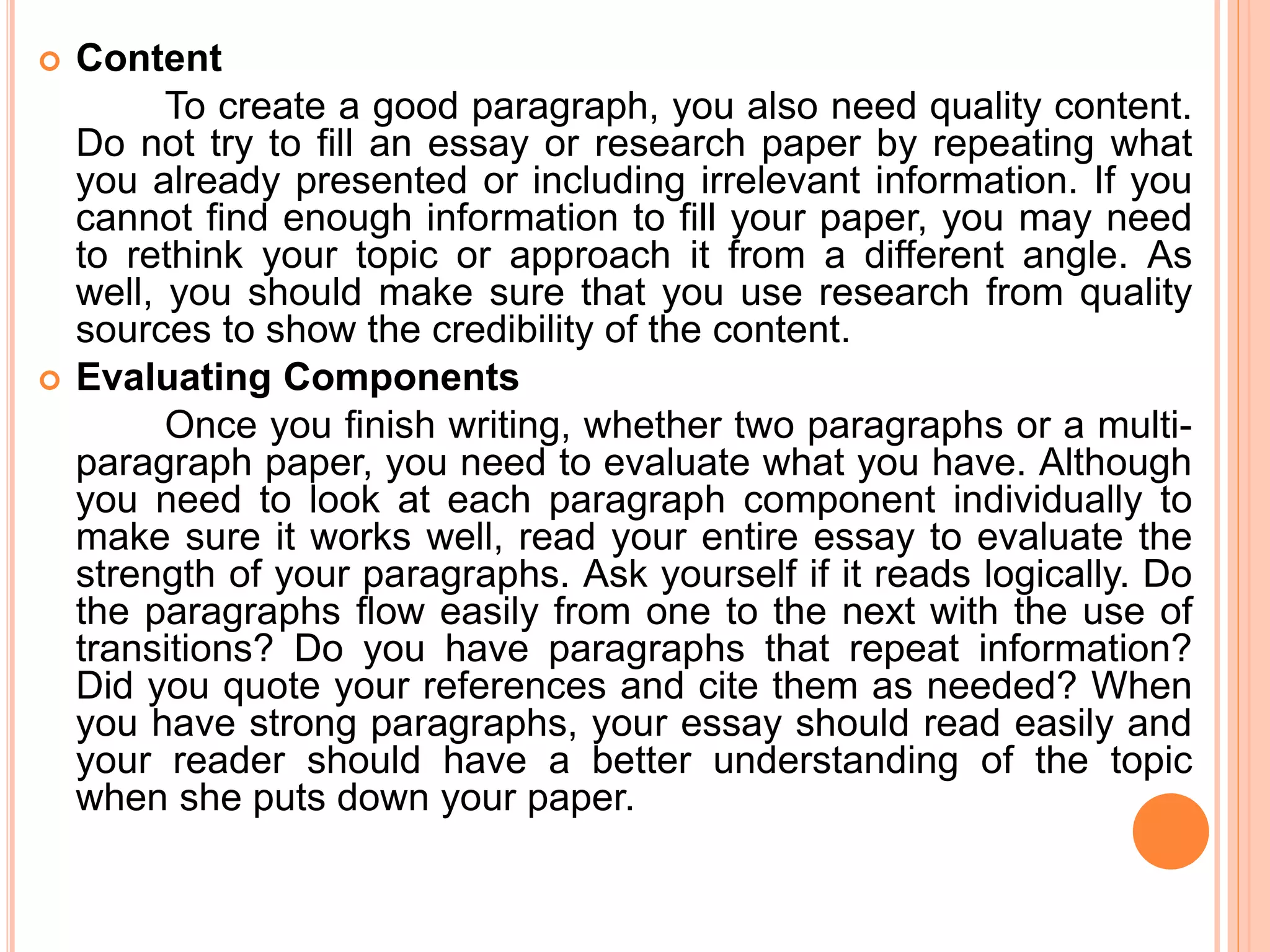 Content
To create a good paragraph, you also need quality content.
Do not try to fill an essay or research paper by repeating what
you already presented or including irrelevant information. If you
cannot find enough information to fill your paper, you may need
to rethink your topic or approach it from a different angle. As
well, you should make sure that you use research from quality
sources to show the credibility of the content.
 Evaluating Components
Once you finish writing, whether two paragraphs or a multi-
paragraph paper, you need to evaluate what you have. Although
you need to look at each paragraph component individually to
make sure it works well, read your entire essay to evaluate the
strength of your paragraphs. Ask yourself if it reads logically. Do
the paragraphs flow easily from one to the next with the use of
transitions? Do you have paragraphs that repeat information?
Did you quote your references and cite them as needed? When
you have strong paragraphs, your essay should read easily and
your reader should have a better understanding of the topic
when she puts down your paper.
 