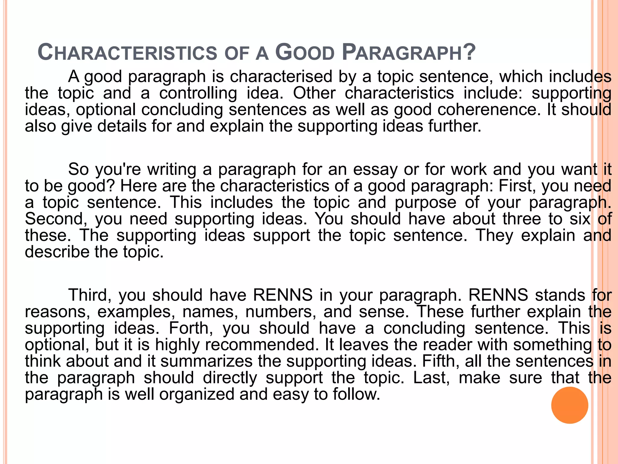 CHARACTERISTICS OF A GOOD PARAGRAPH?
A good paragraph is characterised by a topic sentence, which includes
the topic and a controlling idea. Other characteristics include: supporting
ideas, optional concluding sentences as well as good coherenence. It should
also give details for and explain the supporting ideas further.
So you're writing a paragraph for an essay or for work and you want it
to be good? Here are the characteristics of a good paragraph: First, you need
a topic sentence. This includes the topic and purpose of your paragraph.
Second, you need supporting ideas. You should have about three to six of
these. The supporting ideas support the topic sentence. They explain and
describe the topic.
Third, you should have RENNS in your paragraph. RENNS stands for
reasons, examples, names, numbers, and sense. These further explain the
supporting ideas. Forth, you should have a concluding sentence. This is
optional, but it is highly recommended. It leaves the reader with something to
think about and it summarizes the supporting ideas. Fifth, all the sentences in
the paragraph should directly support the topic. Last, make sure that the
paragraph is well organized and easy to follow.
 