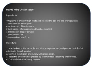 How to Make Chicken Kebabs
Ingredients:
400 grams of chicken thigh fillets and cut into the box into the average pieces
2 teaspoons of lemon juice
4 tablespoons of hoisin sauce
2 tablespoons of margarine and has been melted
1 teaspoon of pepper powder
1 teaspoon of salt
5 leeks and cut into 3 cm
Procedure:
1. Mix chicken, hoisin sauce, lemon juice, margarine, salt, and pepper. Let it for 30
minutes in the refrigerator.
2. Skewers the chicken alternately with green onion.
3. Roast the chicken while greased by the marinade seasoning until cooked.
4. Chicken kebabs are ready to serve.
 