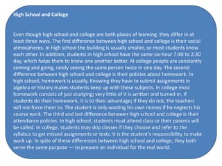 High School and College
Even though high school and college are both places of learning, they differ in at
least three ways. The first difference between high school and college is their social
atmospheres. In high school the building is usually smaller, so most students know
each other. In addition, students in high school have the same six-hour 7:40 to 2:30
day, which helps them to know one another better. At college people are constantly
coming and going, rarely seeing the same person twice in one day. The second
difference between high school and college is their policies about homework. In
high school, homework is usually. Knowing they have to submit assignments in
algebra or history makes students keep up with these subjects. In college most
homework consists of just studying; very little of it is written and turned in. If
students do their homework, it is to their advantage; if they do not, the teachers
will not force them to. The student is only wasting his own money if he neglects his
course work. The third and last difference between high school and college is their
attendance policies. In high school, students must attend class or their parents will
be called. In college, students may skip classes if they choose and refer to the
syllabus to get missed assignments or tests. It is the student’s responsibility to make
work up. In spite of these differences between high school and college, they both
serve the same purpose — to prepare an individual for the real world.
 