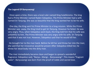 The Legend Of Banyuwangi
Once upon a time, there was a local ruler named King Sulahkromo. The king
had a Prime Minister named Raden Sidopekso. The Prime Minister had a wife
named Sri Tanjung. She was so beautiful that the king wanted her to be his wife.
One day, the King sent his Prime Minister to a long mission. While the Prime
Minister was away, the King tried to get Sri Tanjung. However he failed. He was
very angry. Thus, when Sidopekso went back, the King told him that his wife was
unfaithful to him. The Prime Minister was very angry with his wife. Sri Tanjung
said that it was not true. However, Sidopekso said that he would kill her.
He brought her to the river bank. Before he kill her and threw her into the river,
she said that her innocence would be proven After Sidopekso killed her, he
threw her dead body into the dirty river.
The river immediately became clean and began to spread a wonderful
fragrance. Sidopekso said, "Banyu...Wangi... Banyuwangi". This means "fragrant
water". Banyuwangi was born from the proof of noble and sacred love.
 