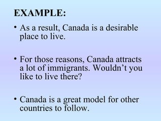 EXAMPLE:
• As a result, Canada is a desirable
place to live.
• For those reasons, Canada attracts
a lot of immigrants. Wouldn’t you
like to live there?
• Canada is a great model for other
countries to follow.
 