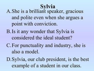 A.She is a brilliant speaker, gracious
and polite even when she argues a
point with conviction.
B.Is it any wonder that Sylvia is
considered the ideal student?
C.For punctuality and industry, she is
also a model.
D.Sylvia, our club president, is the best
example of a student in our class.
Sylvia
 