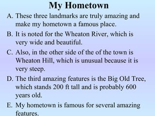 A. These three landmarks are truly amazing and
make my hometown a famous place.
B. It is noted for the Wheaton River, which is
very wide and beautiful.
C. Also, in the other side of the of the town is
Wheaton Hill, which is unusual because it is
very steep.
D. The third amazing features is the Big Old Tree,
which stands 200 ft tall and is probably 600
years old.
E. My hometown is famous for several amazing
features.
My Hometown
 