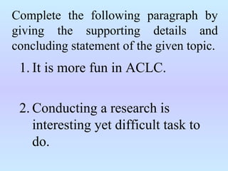 Complete the following paragraph by
giving the supporting details and
concluding statement of the given topic.
1. It is more fun in ACLC.
2. Conducting a research is
interesting yet difficult task to
do.
 