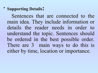 • Supporting Details:
Sentences that are connected to the
main idea. They include information or
details the reader needs in order to
understand the topic. Sentences should
be ordered in the best possible order.
There are 3 main ways to do this is
either by time, location or importance.
 