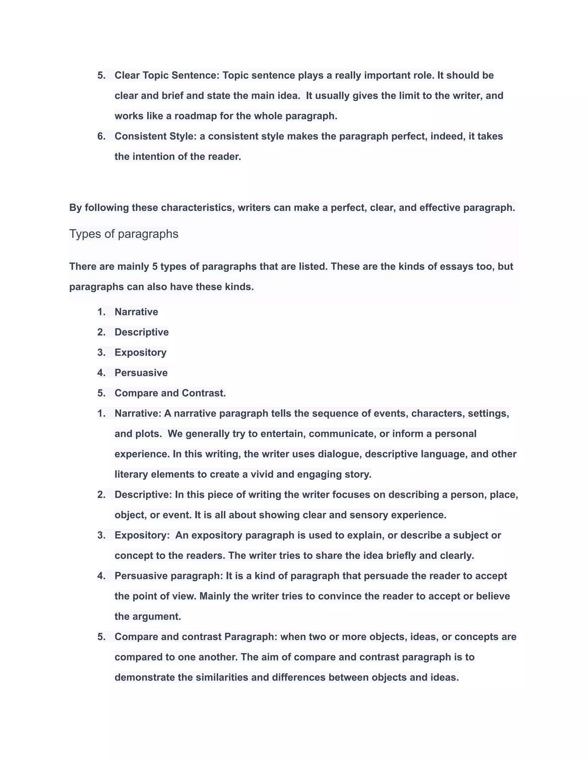 5. Clear Topic Sentence: Topic sentence plays a really important role. It should be
clear and brief and state the main idea. It usually gives the limit to the writer, and
works like a roadmap for the whole paragraph.
6. Consistent Style: a consistent style makes the paragraph perfect, indeed, it takes
the intention of the reader.
By following these characteristics, writers can make a perfect, clear, and effective paragraph.
Types of paragraphs
There are mainly 5 types of paragraphs that are listed. These are the kinds of essays too, but
paragraphs can also have these kinds.
1. Narrative
2. Descriptive
3. Expository
4. Persuasive
5. Compare and Contrast.
1. Narrative: A narrative paragraph tells the sequence of events, characters, settings,
and plots. We generally try to entertain, communicate, or inform a personal
experience. In this writing, the writer uses dialogue, descriptive language, and other
literary elements to create a vivid and engaging story.
2. Descriptive: In this piece of writing the writer focuses on describing a person, place,
object, or event. It is all about showing clear and sensory experience.
3. Expository: An expository paragraph is used to explain, or describe a subject or
concept to the readers. The writer tries to share the idea briefly and clearly.
4. Persuasive paragraph: It is a kind of paragraph that persuade the reader to accept
the point of view. Mainly the writer tries to convince the reader to accept or believe
the argument.
5. Compare and contrast Paragraph: when two or more objects, ideas, or concepts are
compared to one another. The aim of compare and contrast paragraph is to
demonstrate the similarities and differences between objects and ideas.
 