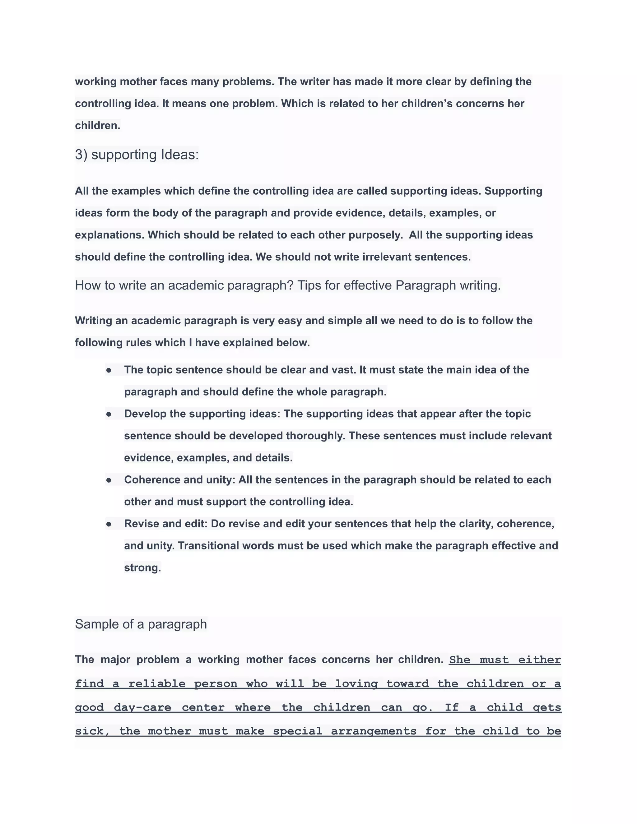 working mother faces many problems. The writer has made it more clear by defining the
controlling idea. It means one problem. Which is related to her children’s concerns her
children.
3) supporting Ideas:
All the examples which define the controlling idea are called supporting ideas. Supporting
ideas form the body of the paragraph and provide evidence, details, examples, or
explanations. Which should be related to each other purposely. All the supporting ideas
should define the controlling idea. We should not write irrelevant sentences.
How to write an academic paragraph? Tips for effective Paragraph writing.
Writing an academic paragraph is very easy and simple all we need to do is to follow the
following rules which I have explained below.
● The topic sentence should be clear and vast. It must state the main idea of the
paragraph and should define the whole paragraph.
● Develop the supporting ideas: The supporting ideas that appear after the topic
sentence should be developed thoroughly. These sentences must include relevant
evidence, examples, and details.
● Coherence and unity: All the sentences in the paragraph should be related to each
other and must support the controlling idea.
● Revise and edit: Do revise and edit your sentences that help the clarity, coherence,
and unity. Transitional words must be used which make the paragraph effective and
strong.
Sample of a paragraph
The major problem a working mother faces concerns her children. She must either
find a reliable person who will be loving toward the children or a
good day-care center where the children can go. If a child gets
sick, the mother must make special arrangements for the child to be
 