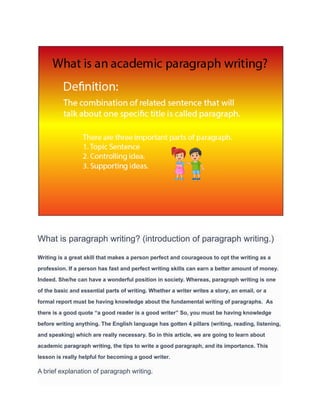 What is paragraph writing? (introduction of paragraph writing.)
Writing is a great skill that makes a person perfect and courageous to opt the writing as a
profession. If a person has fast and perfect writing skills can earn a better amount of money.
Indeed. She/he can have a wonderful position in society. Whereas, paragraph writing is one
of the basic and essential parts of writing. Whether a writer writes a story, an email, or a
formal report must be having knowledge about the fundamental writing of paragraphs. As
there is a good quote “a good reader is a good writer” So, you must be having knowledge
before writing anything. The English language has gotten 4 pillars (writing, reading, listening,
and speaking) which are really necessary. So in this article, we are going to learn about
academic paragraph writing, the tips to write a good paragraph, and its importance. This
lesson is really helpful for becoming a good writer.
A brief explanation of paragraph writing.
 