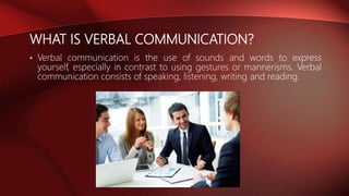 WHAT IS VERBAL COMMUNICATION?
• Verbal communication is the use of sounds and words to express
yourself, especially in contrast to using gestures or mannerisms. Verbal
communication consists of speaking, listening, writing and reading.
 