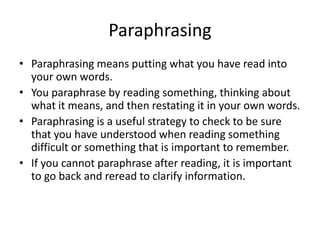 Paraphrasing
• Paraphrasing means putting what you have read into
  your own words.
• You paraphrase by reading something, thinking about
  what it means, and then restating it in your own words.
• Paraphrasing is a useful strategy to check to be sure
  that you have understood when reading something
  difficult or something that is important to remember.
• If you cannot paraphrase after reading, it is important
  to go back and reread to clarify information.
 