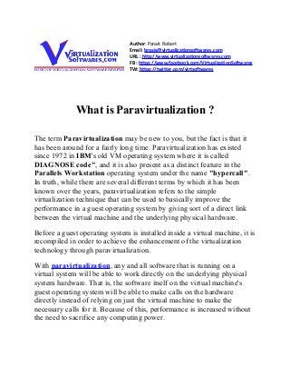 Author: Panait Robert
                                Email: braxis@virtualizationsoftwares.com
                                URL : http://www.virtualizationsoftwares.com
                                FB : https://www.facebook.com/VirtualizationSoftwares
                                TW: https://twitter.com/virtsoftwares




              What is Paravirtualization ?

The term Paravirtualization may be new to you, but the fact is that it
has been around for a fairly long time. Paravirtualization has existed
since 1972 in IBM's old VM operating system where it is called
DIAGNOSE code", and it is also present as a distinct feature in the
Parallels Workstation operating system under the name "hypercall".
In truth, while there are several different terms by which it has been
known over the years, paravirtualization refers to the simple
virtualization technique that can be used to basically improve the
performance in a guest operating system by giving sort of a direct link
between the virtual machine and the underlying physical hardware.

Before a guest operating system is installed inside a virtual machine, it is
recompiled in order to achieve the enhancement of the virtualization
technology through paravirtualization.

With paravirtualization, any and all software that is running on a
virtual system will be able to work directly on the underlying physical
system hardware. That is, the software itself on the virtual machine's
guest operating system will be able to make calls on the hardware
directly instead of relying on just the virtual machine to make the
necessary calls for it. Because of this, performance is increased without
the need to sacrifice any computing power.
 
