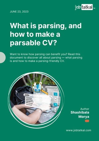 Author
www.jobtatkal.com
Shashibala
Morya
What is parsing, and
how to make a
parsable CV?
JUNE 23, 2023
Want to know how parsing can benefit you? Read this
document to discover all about parsing — what parsing
is and how to make a parsing-friendly CV.
 