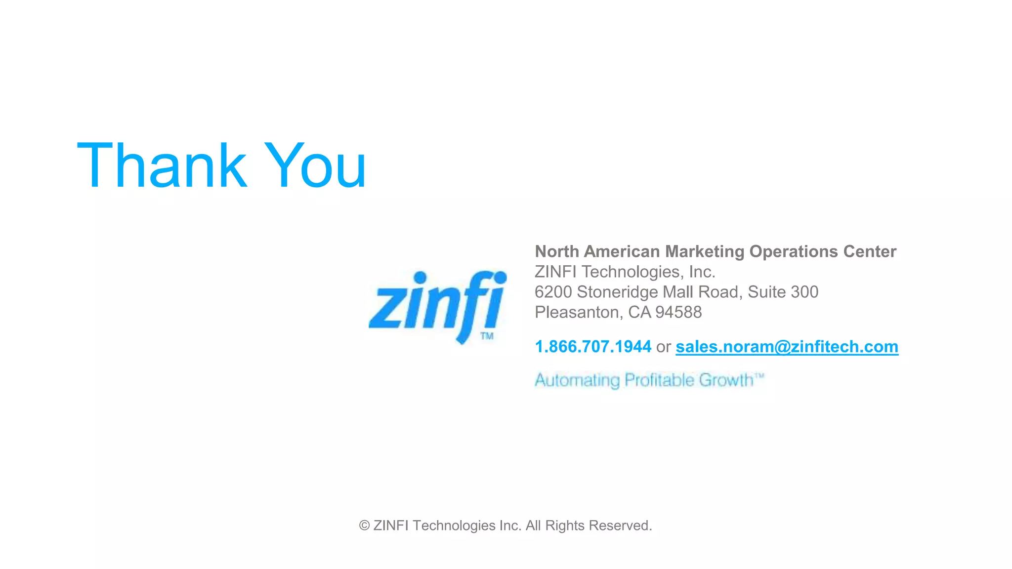 © ZINFI Technologies Inc. All Rights Reserved.
Thank You
North American Marketing Operations Center
ZINFI Technologies, Inc.
6200 Stoneridge Mall Road, Suite 300
Pleasanton, CA 94588
1.866.707.1944 or sales.noram@zinfitech.com
 
