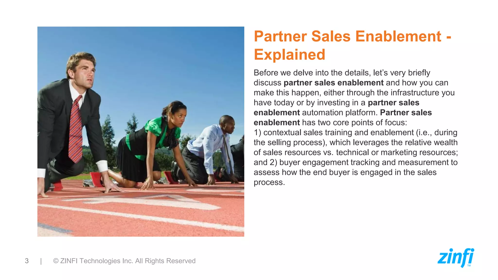 3 | © ZINFI Technologies Inc. All Rights Reserved
Partner Sales Enablement -
Explained
Before we delve into the details, let’s very briefly
discuss partner sales enablement and how you can
make this happen, either through the infrastructure you
have today or by investing in a partner sales
enablement automation platform. Partner sales
enablement has two core points of focus:
1) contextual sales training and enablement (i.e., during
the selling process), which leverages the relative wealth
of sales resources vs. technical or marketing resources;
and 2) buyer engagement tracking and measurement to
assess how the end buyer is engaged in the sales
process.
 