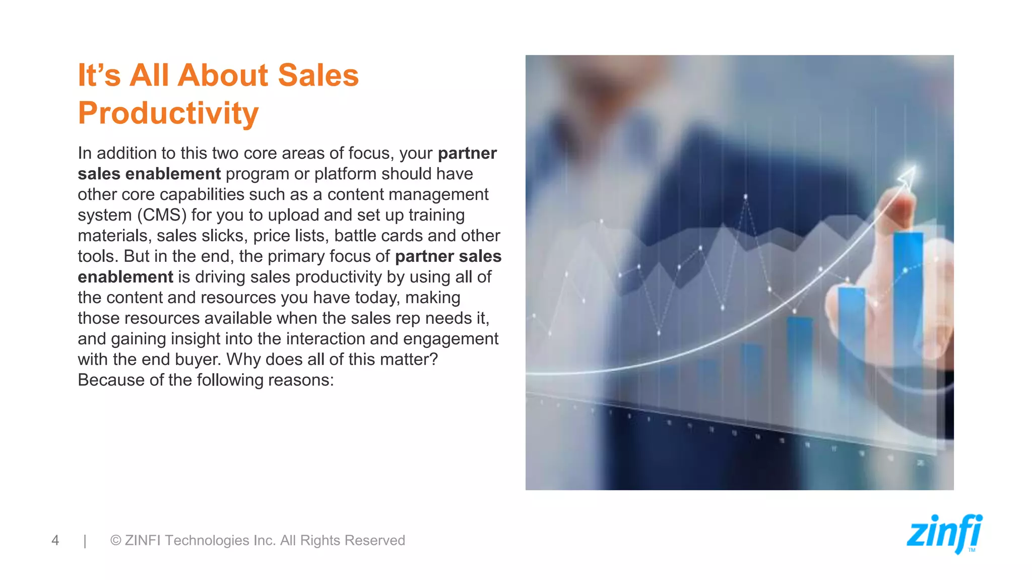 4 | © ZINFI Technologies Inc. All Rights Reserved
It’s All About Sales
Productivity
In addition to this two core areas of focus, your partner
sales enablement program or platform should have
other core capabilities such as a content management
system (CMS) for you to upload and set up training
materials, sales slicks, price lists, battle cards and other
tools. But in the end, the primary focus of partner sales
enablement is driving sales productivity by using all of
the content and resources you have today, making
those resources available when the sales rep needs it,
and gaining insight into the interaction and engagement
with the end buyer. Why does all of this matter?
Because of the following reasons:
 