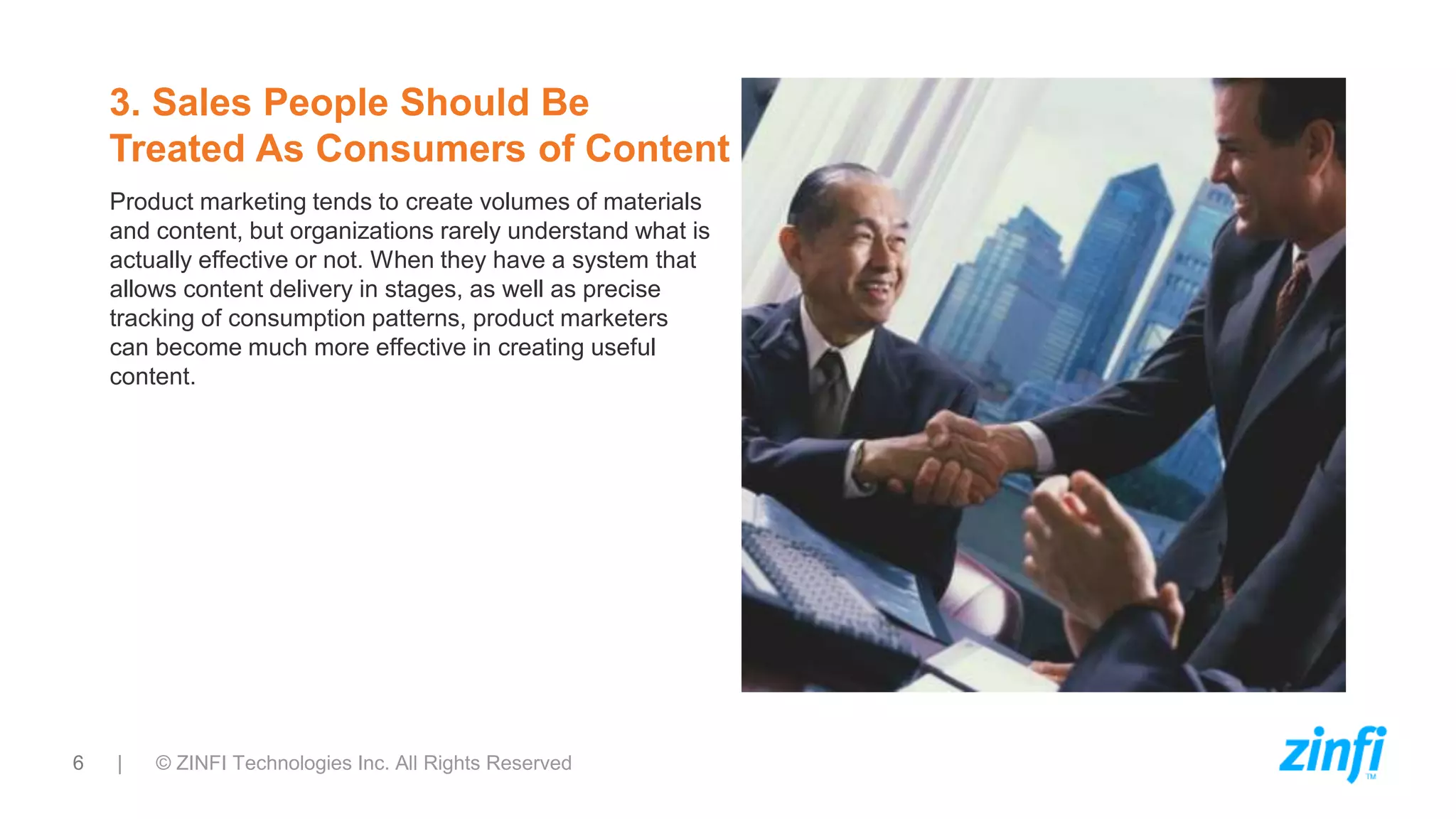 6 | © ZINFI Technologies Inc. All Rights Reserved
3. Sales People Should Be
Treated As Consumers of Content
Product marketing tends to create volumes of materials
and content, but organizations rarely understand what is
actually effective or not. When they have a system that
allows content delivery in stages, as well as precise
tracking of consumption patterns, product marketers
can become much more effective in creating useful
content.
 