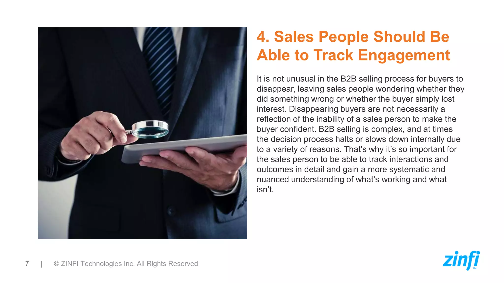 7 | © ZINFI Technologies Inc. All Rights Reserved
4. Sales People Should Be
Able to Track Engagement
It is not unusual in the B2B selling process for buyers to
disappear, leaving sales people wondering whether they
did something wrong or whether the buyer simply lost
interest. Disappearing buyers are not necessarily a
reflection of the inability of a sales person to make the
buyer confident. B2B selling is complex, and at times
the decision process halts or slows down internally due
to a variety of reasons. That’s why it’s so important for
the sales person to be able to track interactions and
outcomes in detail and gain a more systematic and
nuanced understanding of what’s working and what
isn’t.
 