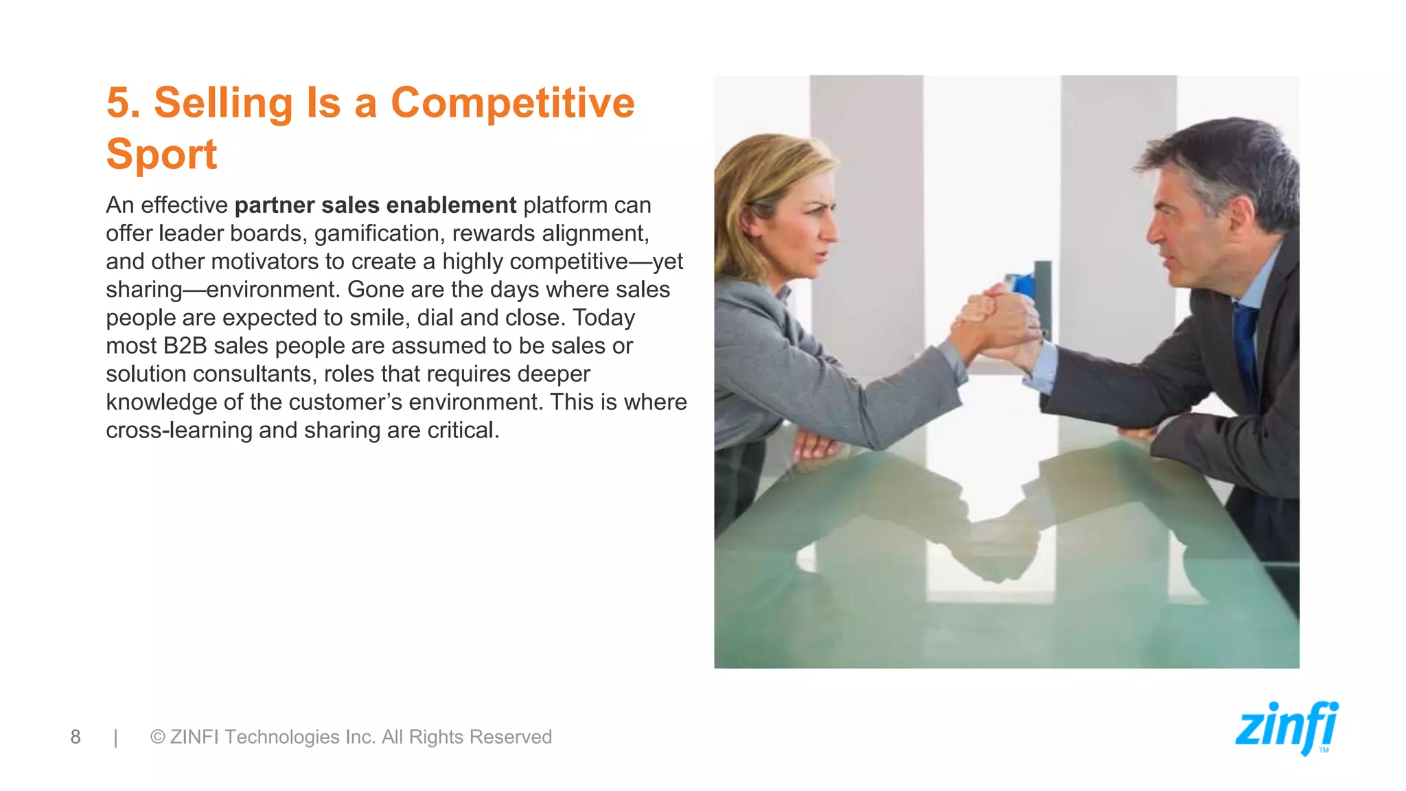 8 | © ZINFI Technologies Inc. All Rights Reserved
5. Selling Is a Competitive
Sport
An effective partner sales enablement platform can
offer leader boards, gamification, rewards alignment,
and other motivators to create a highly competitive—yet
sharing—environment. Gone are the days where sales
people are expected to smile, dial and close. Today
most B2B sales people are assumed to be sales or
solution consultants, roles that requires deeper
knowledge of the customer’s environment. This is where
cross-learning and sharing are critical.
 