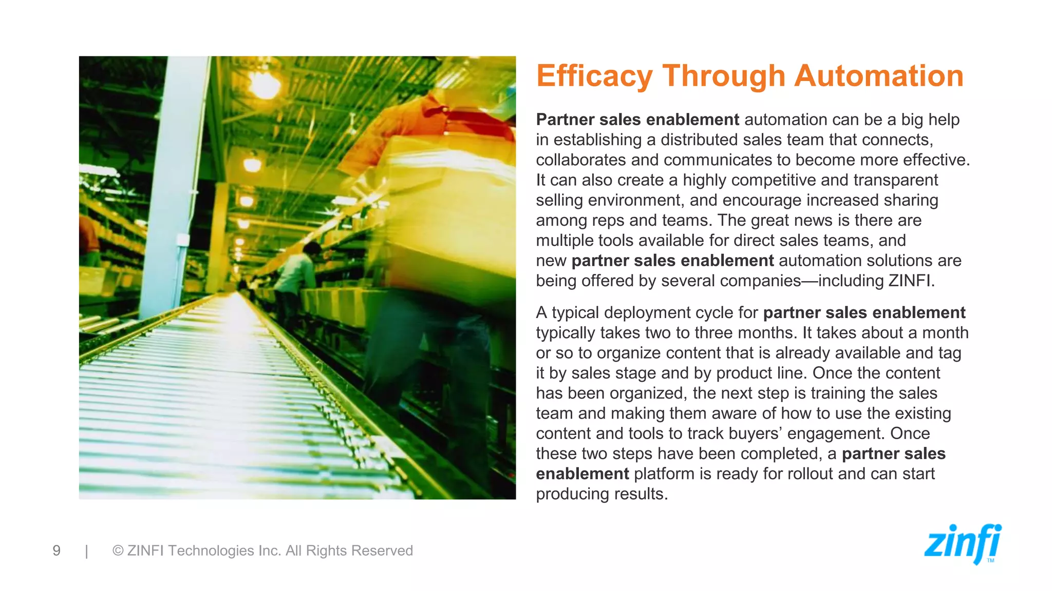 9 | © ZINFI Technologies Inc. All Rights Reserved
Efficacy Through Automation
Partner sales enablement automation can be a big help
in establishing a distributed sales team that connects,
collaborates and communicates to become more effective.
It can also create a highly competitive and transparent
selling environment, and encourage increased sharing
among reps and teams. The great news is there are
multiple tools available for direct sales teams, and
new partner sales enablement automation solutions are
being offered by several companies—including ZINFI.
A typical deployment cycle for partner sales enablement
typically takes two to three months. It takes about a month
or so to organize content that is already available and tag
it by sales stage and by product line. Once the content
has been organized, the next step is training the sales
team and making them aware of how to use the existing
content and tools to track buyers’ engagement. Once
these two steps have been completed, a partner sales
enablement platform is ready for rollout and can start
producing results.
 
