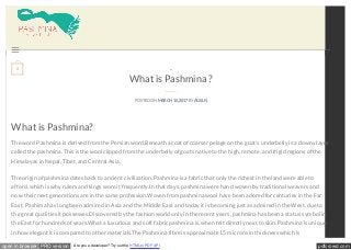 pdfcrowd.comopen in browser PRO version Are you a developer? Try out the HTML to PDF API
What is Pashmina ?
POSTED ON MARCH 10, 2017BY AGSLN
What is Pashmina?
The word Pashmina is derived from the Persian word.Beneath a coat of coarser pelage on the goat’s underbelly is a downy layer
called the pashmina. This is the wool clipped from the underbelly of goats native to the high, remote, and frigid regions of the
Himalayas in Nepal, Tibet, and Central Asia.
The origin of pashmina dates back to ancient civilization. Pashmina is a fabric that only the richest in the land were able to
afford, which is why rulers and kings wore it frequently.In that days, pashmina were hand woven by traditional weavers and
now their next generations are in the same profession.Woven from pashmina wool have been adored for centuries in the Far
East. Pashima has long been admired in Asia and the Middle East and today it is becoming just as admired in the West, due to
the great qualities it possesses.Discovered by the fashion world only in the recent years, pashmina has been a status symbol in
the East for hundreds of years.What a luxurious and soft fabric pashmina is, when felt directly next to skin. Pashmina is unique
in how elegant it is compared to other materials.The Pashmina fibre is approximate 15 microns in thickness which is
...

0
 