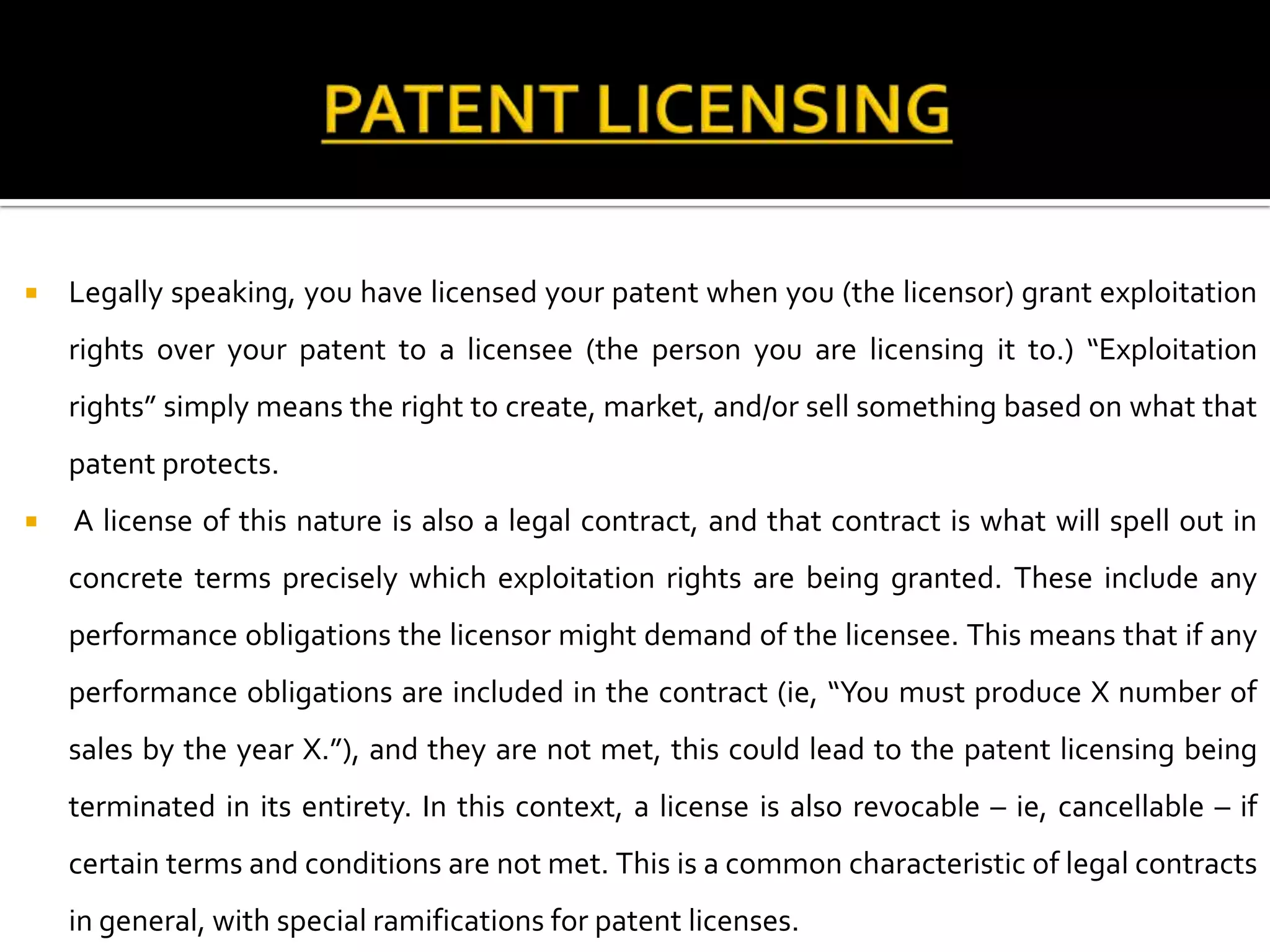    Legally speaking, you have licensed your patent when you (the licensor) grant exploitation
    rights over your patent to a licensee (the person you are licensing it to.) “Exploitation
    rights” simply means the right to create, market, and/or sell something based on what that
    patent protects.
   A license of this nature is also a legal contract, and that contract is what will spell out in
    concrete terms precisely which exploitation rights are being granted. These include any
    performance obligations the licensor might demand of the licensee. This means that if any
    performance obligations are included in the contract (ie, “You must produce X number of
    sales by the year X.”), and they are not met, this could lead to the patent licensing being
    terminated in its entirety. In this context, a license is also revocable – ie, cancellable – if
    certain terms and conditions are not met. This is a common characteristic of legal contracts
    in general, with special ramifications for patent licenses.
 
