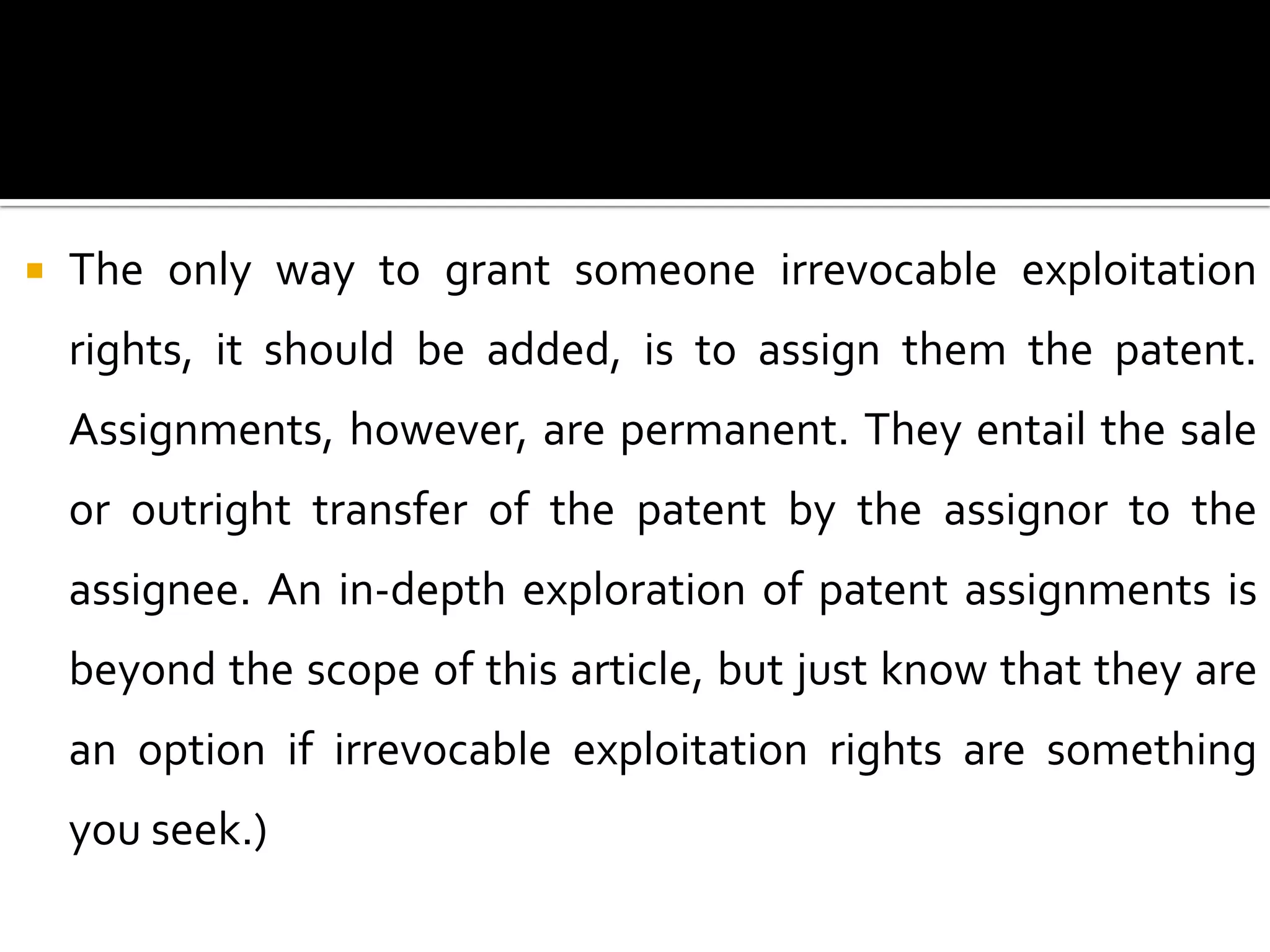   The only way to grant someone irrevocable exploitation
    rights, it should be added, is to assign them the patent.
    Assignments, however, are permanent. They entail the sale
    or outright transfer of the patent by the assignor to the
    assignee. An in-depth exploration of patent assignments is
    beyond the scope of this article, but just know that they are
    an option if irrevocable exploitation rights are something
    you seek.)
 