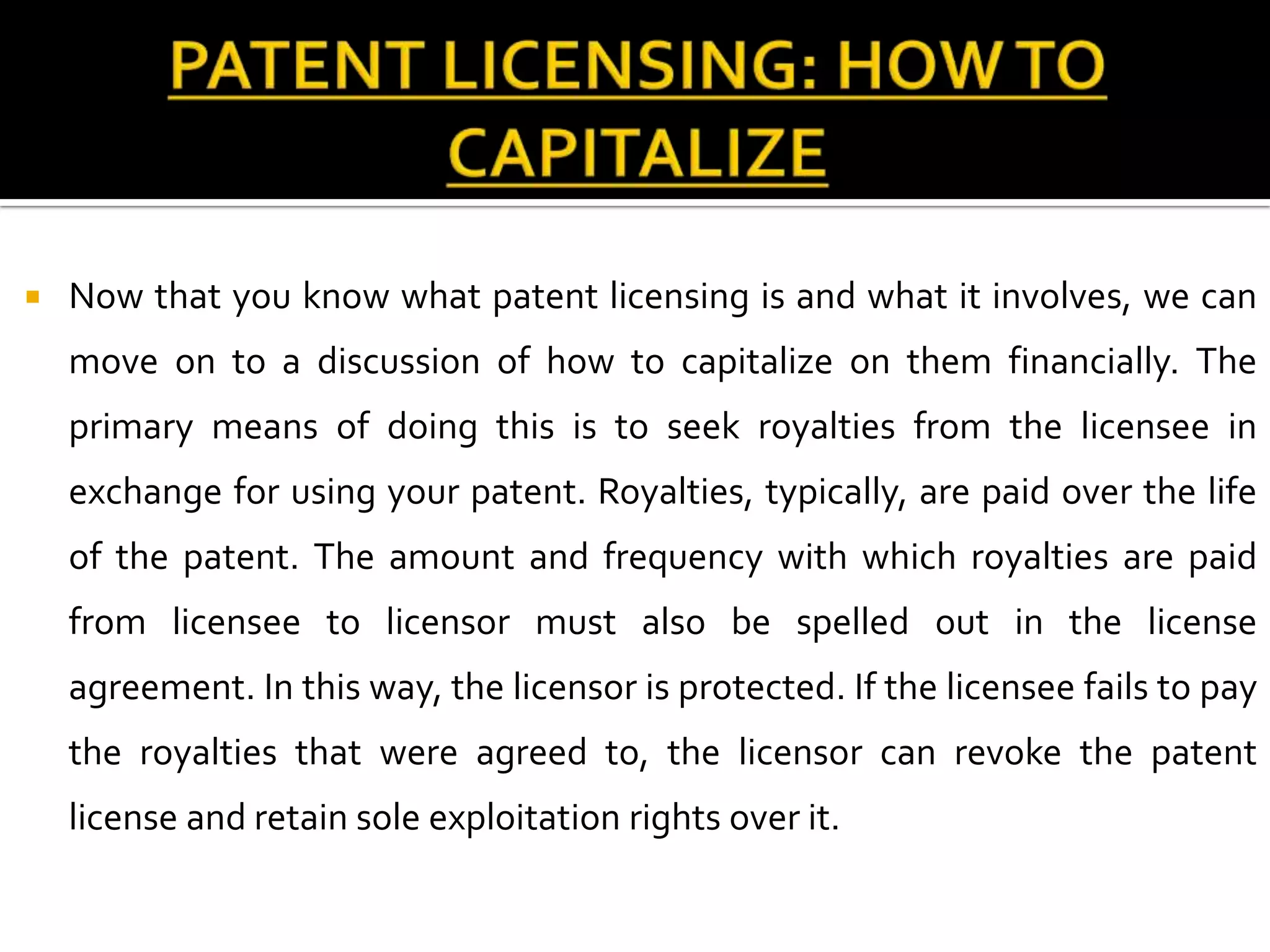    Now that you know what patent licensing is and what it involves, we can
    move on to a discussion of how to capitalize on them financially. The
    primary means of doing this is to seek royalties from the licensee in
    exchange for using your patent. Royalties, typically, are paid over the life
    of the patent. The amount and frequency with which royalties are paid
    from licensee to licensor must also be spelled out in the license
    agreement. In this way, the licensor is protected. If the licensee fails to pay
    the royalties that were agreed to, the licensor can revoke the patent
    license and retain sole exploitation rights over it.
 