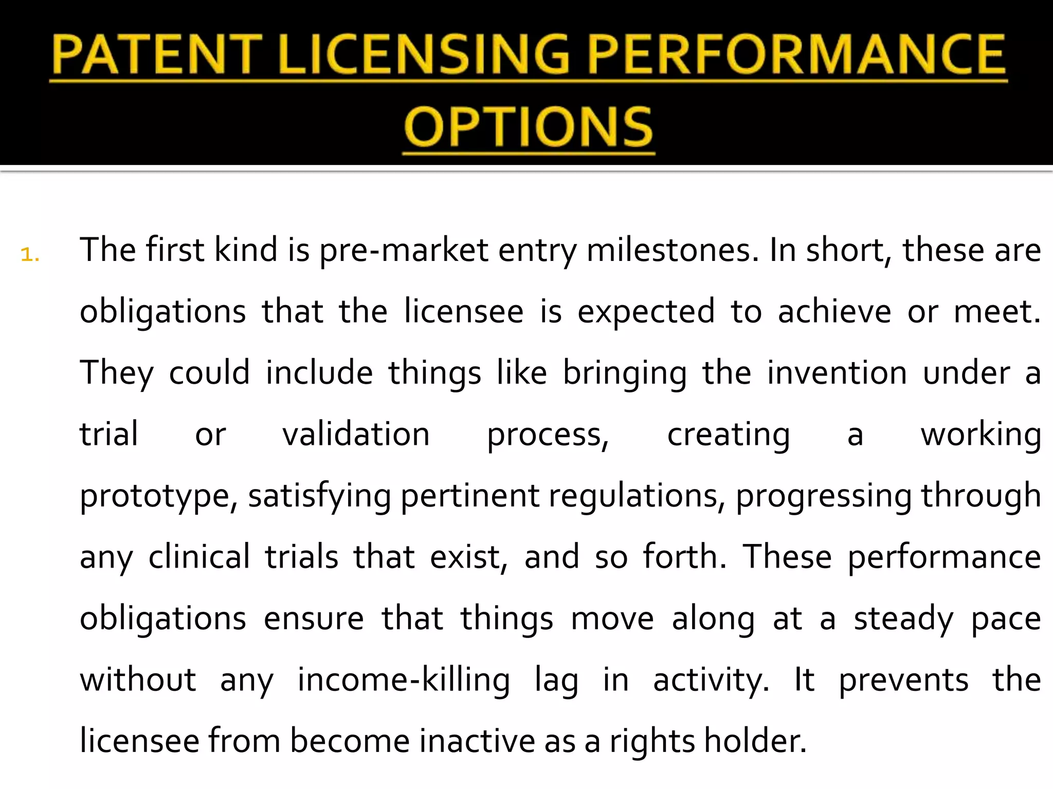 1.   The first kind is pre-market entry milestones. In short, these are
     obligations that the licensee is expected to achieve or meet.
     They could include things like bringing the invention under a
     trial   or   validation    process,     creating    a    working
     prototype, satisfying pertinent regulations, progressing through
     any clinical trials that exist, and so forth. These performance
     obligations ensure that things move along at a steady pace
     without any income-killing lag in activity. It prevents the
     licensee from become inactive as a rights holder.
 