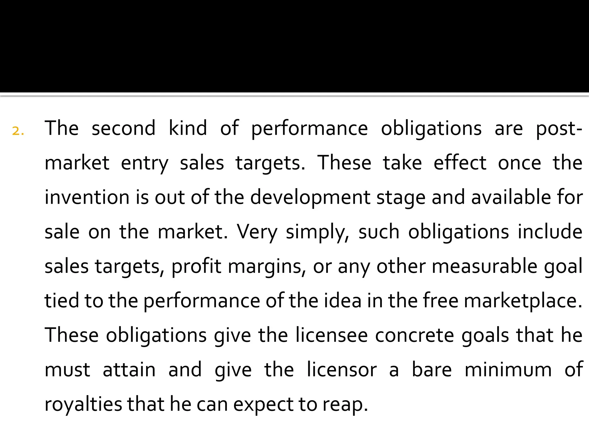 2.   The second kind of performance obligations are post-
     market entry sales targets. These take effect once the
     invention is out of the development stage and available for
     sale on the market. Very simply, such obligations include
     sales targets, profit margins, or any other measurable goal
     tied to the performance of the idea in the free marketplace.
     These obligations give the licensee concrete goals that he
     must attain and give the licensor a bare minimum of
     royalties that he can expect to reap.
 