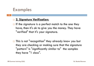 Examples
10
2. Signature Verification:
If the signature is a perfect match to the one they
have, then it's ok to give you the money. They have
"verified" that it's your signature."verified" that it's your signature.
This is not "recognition" they already know you but
they are checking or making sure that the signature
"pattern" is "significantly similar to" the samples
they have "1 class".
ERI Summer training (C&S) Dr. Randa Elanwar
 
