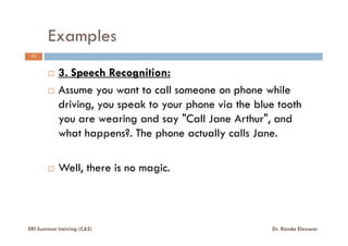 Examples
11
3. Speech Recognition:
Assume you want to call someone on phone while
driving, you speak to your phone via the blue tooth
you are wearing and say "Call Jane Arthur", andyou are wearing and say "Call Jane Arthur", and
what happens?. The phone actually calls Jane.
Well, there is no magic.
ERI Summer training (C&S) Dr. Randa Elanwar
 