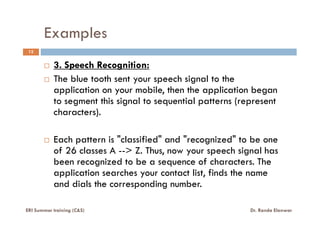 Examples
12
3. Speech Recognition:
The blue tooth sent your speech signal to the
application on your mobile, then the application began
to segment this signal to sequential patterns (represent
characters).characters).
Each pattern is "classified" and "recognized" to be one
of 26 classes A --> Z. Thus, now your speech signal has
been recognized to be a sequence of characters. The
application searches your contact list, finds the name
and dials the corresponding number.
ERI Summer training (C&S) Dr. Randa Elanwar
 