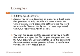Examples
13
4. Pdf to word converter
Assume you have a document on paper or a book page
that you want to edit, actually you don't have to re-
write it on any word processing software like MS word
for example. You can simply use a scanner supported
with OCR facility like ABBYY or IRIS.with OCR facility like ABBYY or IRIS.
You scan the paper and the scanner gives you a (.pdf)
file. When you open this file on your computer and use
the OCR program, you get another (.doc) file containing
the same content where you can edit and save the new
version. This is not magic either.
ERI Summer training (C&S) Dr. Randa Elanwar
 