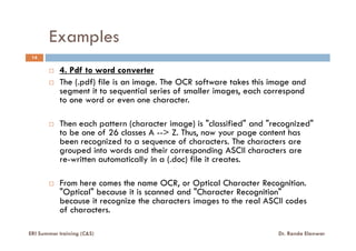Examples
14
4. Pdf to word converter
The (.pdf) file is an image. The OCR software takes this image and
segment it to sequential series of smaller images, each correspond
to one word or even one character.
Then each pattern (character image) is "classified" and "recognized"Then each pattern (character image) is "classified" and "recognized"
to be one of 26 classes A --> Z. Thus, now your page content has
been recognized to a sequence of characters. The characters are
grouped into words and their corresponding ASCII characters are
re-written automatically in a (.doc) file it creates.
From here comes the name OCR, or Optical Character Recognition.
"Optical" because it is scanned and "Character Recognition"
because it recognize the characters images to the real ASCII codes
of characters.
ERI Summer training (C&S) Dr. Randa Elanwar
 