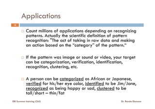 Applications
16
Count millions of applications depending on recognizing
patterns. Actually the scientific definition of pattern
recognition: "The act of taking in raw data and making
an action based on the “category” of the pattern.“
If the pattern was image or sound or video, your targetIf the pattern was image or sound or video, your target
can be categorization, verification, identification,
recognition, clustering, etc.
A person can be categorized as African or Japanese,
verified for his/her eye color, identified to be Jim/Jane,
recognized as being happy or sad, clustered to be
tall/short – thin/fat
ERI Summer training (C&S) Dr. Randa Elanwar
 