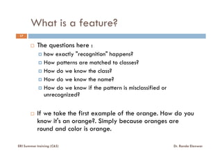 What is a feature?
17
The questions here :
how exactly "recognition" happens?
How patterns are matched to classes?
How do we know the class?
How do we know the name?How do we know the name?
How do we know if the pattern is misclassified or
unrecognized?
If we take the first example of the orange. How do you
know it's an orange?. Simply because oranges are
round and color is orange.
ERI Summer training (C&S) Dr. Randa Elanwar
 