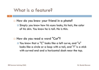 What is a feature?
18
How do you know your friend in a photo?
Simply you know how his eyes looks, his hair, the color
of his skin. You know he is tall. He is thin.
How do you read a word "Cat"?
You know that a "C" looks like a left curve, and "a"
looks like a circle or a loop with a tail, and "t" is a stick
with curved end and a horizontal dash near the top.
ERI Summer training (C&S) Dr. Randa Elanwar
 