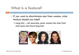 What is a feature?
21
If you want to discriminate men from women, what
feature should you take?
Long hair .. not accurate, some women has short hair
and some men have long hair
ERI Summer training (C&S) Dr. Randa Elanwar
 