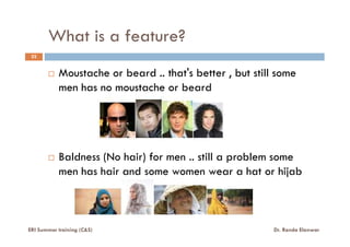 What is a feature?
22
Moustache or beard .. that's better , but still some
men has no moustache or beard
Baldness (No hair) for men .. still a problem some
men has hair and some women wear a hat or hijab
ERI Summer training (C&S) Dr. Randa Elanwar
 