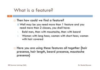 What is a feature?
23
Then how could we find a feature?
Well may be you need more than 1 feature and you
need more than 2 classes, you shall have:
1. Bald men, Men with moustache, Men with beard
2. Women with long hear, women with short hear, women2. Women with long hear, women with short hear, women
with hair covered
Here you are using these features all together {hair
presence, hair length, beard presence, moustache
presence}
ERI Summer training (C&S) Dr. Randa Elanwar
 