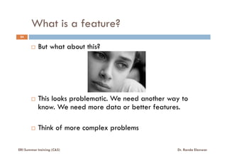 What is a feature?
24
But what about this?
This looks problematic. We need another way to
know. We need more data or better features.
Think of more complex problems
ERI Summer training (C&S) Dr. Randa Elanwar
 