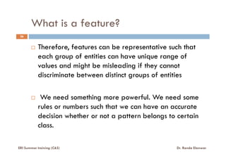 What is a feature?
26
Therefore, features can be representative such that
each group of entities can have unique range of
values and might be misleading if they cannot
discriminate between distinct groups of entities
We need something more powerful. We need some
rules or numbers such that we can have an accurate
decision whether or not a pattern belongs to certain
class.
ERI Summer training (C&S) Dr. Randa Elanwar
 