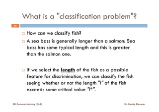 What is a "classification problem"?
29
How can we classify fish?
A sea bass is generally longer than a salmon: Sea
bass has some typical length and this is greater
than the salmon one.than the salmon one.
If we select the length of the fish as a possible
feature for discrimination, we can classify the fish
seeing whether or not the length "l" of the fish
exceeds some critical value "l*".
ERI Summer training (C&S) Dr. Randa Elanwar
 