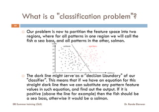 What is a "classification problem"?
33
Our problem is now to partition the feature space into two
regions, where for all patterns in one region we will call the
fish a sea bass, and all patterns in the other, salmon.
The dark line might serve as a "decision boundary" of our
"classifier". This means that if we have an equation for this
straight dark line then we can substitute any pattern feature
values in such equation, and find out the output. If it is
positive (above the line for example) then the fish should be
a sea bass, otherwise it would be a salmon.
ERI Summer training (C&S) Dr. Randa Elanwar
 