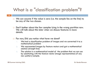 What is a "classification problem"?
34
We can assume if the value is zero (i.e. the sample lies on the line) to
be any of the two classes.
Don't bother about the few samples lying in the wrong partition now.
We will talk about this later when we discuss features in more
details.details.
For now, Did you notice what have we done?
1. We had a classification problem of images and we converted it to a
mathematical problem
2. We represented images by feature vectors and got a mathematical
solution (straight line)
3. The solution is a mathematical model of the problem that we can use
by substituting with the feature vector (image representation) of any
new pattern/sample.
ERI Summer training (C&S) Dr. Randa Elanwar
 