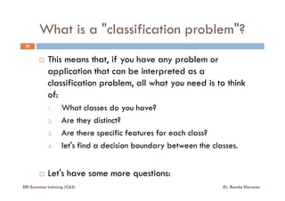 What is a "classification problem"?
35
This means that, if you have any problem or
application that can be interpreted as a
classification problem, all what you need is to think
of:
1. What classes do you have?
2. Are they distinct?
3. Are there specific features for each class?
4. let's find a decision boundary between the classes.
Let's have some more questions:
ERI Summer training (C&S) Dr. Randa Elanwar
 