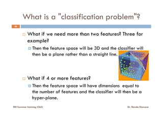 What is a "classification problem"?
36
What if we need more than two features? Three for
example?
Then the feature space will be 3D and the classifier will
then be a plane rather than a straight line.
What if 4 or more features?
Then the feature space will have dimensions equal to
the number of features and the classifier will then be a
hyper-plane.
ERI Summer training (C&S) Dr. Randa Elanwar
 